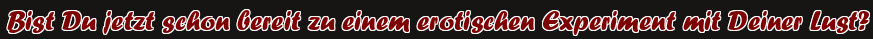 Bist Du jetzt schon bereit zu einem erotischen Experiment mit Deiner Lust?