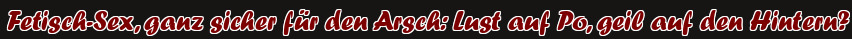 Fetisch-Sex, ganz sicher für den Arsch: Lust auf Po, geil auf den Hintern?
