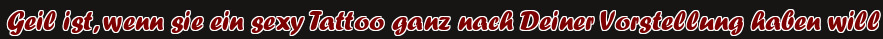 Geil ist, wenn sie ein sexy Tattoo ganz nach Deiner Vorstellung haben will