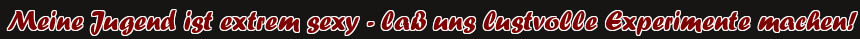 Meine Jugend ist extrem sexy - laß uns lustvolle Experimente machen!