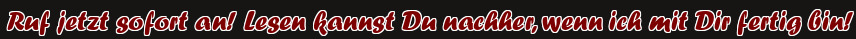 Ruf jetzt sofort an! Lesen kannst Du nachher, wenn ich mit Dir fertig bin!