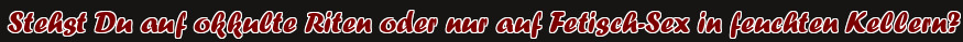 Stehst Du auf okkulte Riten oder nur auf Fetisch-Sex in feuchten Kellern?