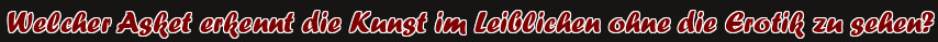 Welcher Asket erkennt die Kunst im Leiblichen ohne die Erotik zu sehen?