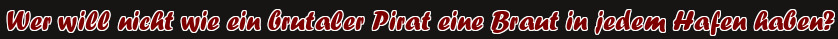 Wer will nicht wie ein brutaler Pirat eine Braut in jedem Hafen haben?